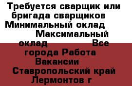 Требуется сварщик или бригада сварщиков  › Минимальный оклад ­ 4 000 › Максимальный оклад ­ 120 000 - Все города Работа » Вакансии   . Ставропольский край,Лермонтов г.